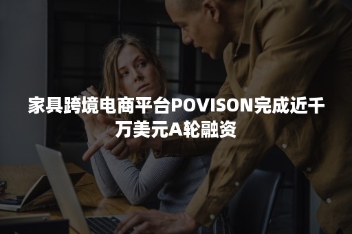 家具跨境电商平台POVISON完成近千万美元A轮融资