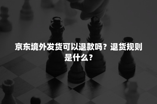 京东境外发货可以退款吗？退货规则是什么？