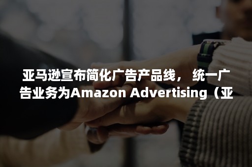 亚马逊宣布简化广告产品线， 统一广告业务为Amazon Advertising（亚马逊新品广告打法）