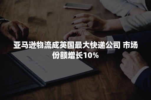 亚马逊物流成英国最大快递公司 市场份额增长10%