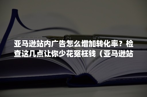 亚马逊站内广告怎么增加转化率？检查这几点让你少花冤枉钱（亚马逊站内广告的经验）