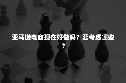 亚马逊电商现在好做吗？要考虑哪些？