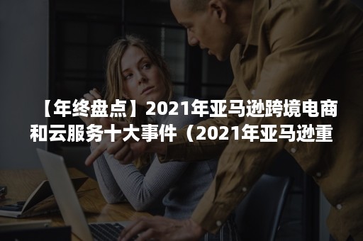 【年终盘点】2021年亚马逊跨境电商和云服务十大事件（2021年亚马逊重大事件）