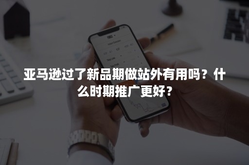 亚马逊过了新品期做站外有用吗？什么时期推广更好？