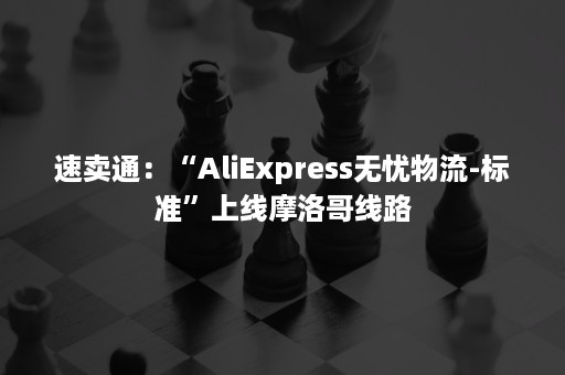 速卖通：“AliExpress无忧物流-标准”上线摩洛哥线路