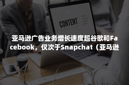 亚马逊广告业务增长速度超谷歌和Facebook，仅次于Snapchat（亚马逊广告占比）