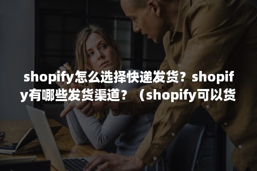 shopify怎么选择快递发货？shopify有哪些发货渠道？（shopify可以货到付款吗）