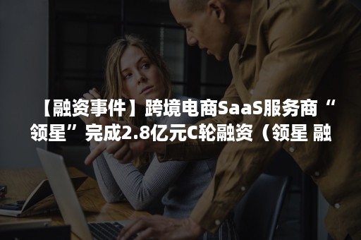 【融资事件】跨境电商SaaS服务商“领星”完成2.8亿元C轮融资（领星 融资）