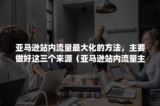 亚马逊站内流量最大化的方法，主要做好这三个来源（亚马逊站内流量主要是由哪几部分构成的）