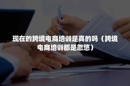 现在的跨境电商培训是真的吗（跨境电商培训都是忽悠）