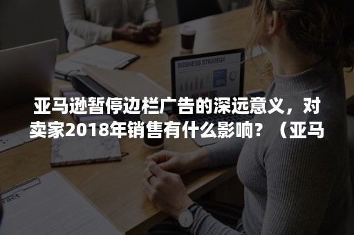 亚马逊暂停边栏广告的深远意义，对卖家2018年销售有什么影响？（亚马逊产品快断货了,广告是减少每日预算还是降低竞价）