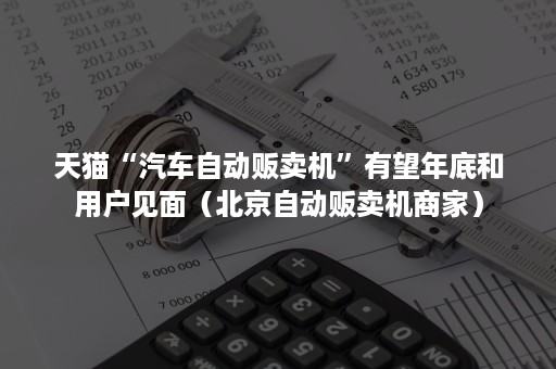 天猫“汽车自动贩卖机”有望年底和用户见面（北京自动贩卖机商家）