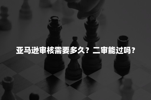 亚马逊审核需要多久？二审能过吗？