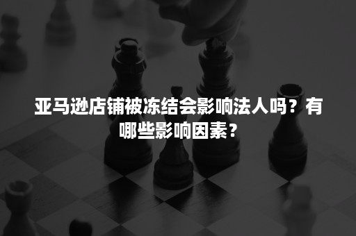 亚马逊店铺被冻结会影响法人吗？有哪些影响因素？