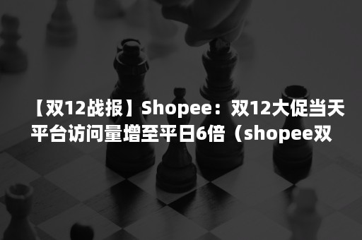 【双12战报】Shopee：双12大促当天平台访问量增至平日6倍（shopee双十一销售额）