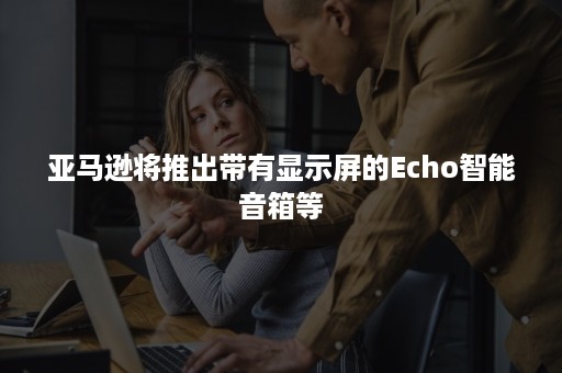 亚马逊将推出带有显示屏的Echo智能音箱等