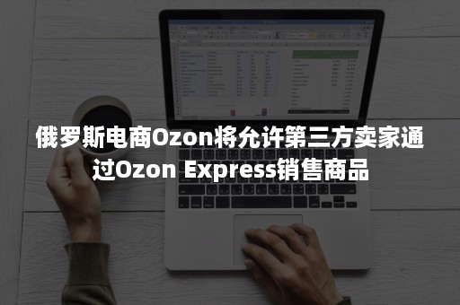 俄罗斯电商Ozon将允许第三方卖家通过Ozon Express销售商品