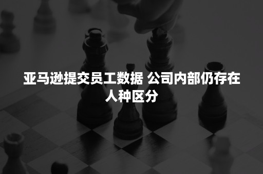 亚马逊提交员工数据 公司内部仍存在人种区分