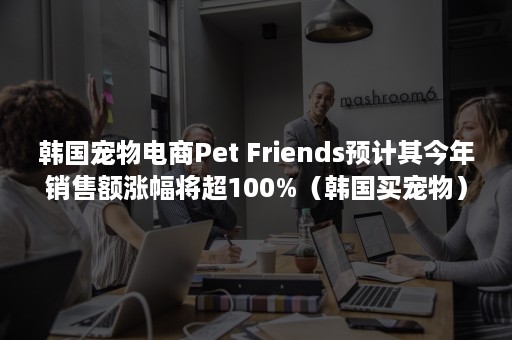 韩国宠物电商Pet Friends预计其今年销售额涨幅将超100%（韩国买宠物）