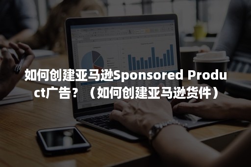 如何创建亚马逊Sponsored Product广告？（如何创建亚马逊货件）