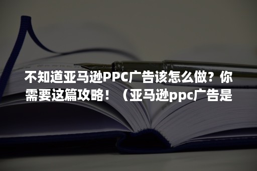 不知道亚马逊PPC广告该怎么做？你需要这篇攻略！（亚马逊ppc广告是什么意思）