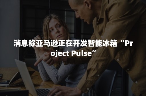 消息称亚马逊正在开发智能冰箱“Project Pulse”