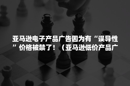 亚马逊电子产品广告因为有“误导性”价格被禁了！（亚马逊低价产品广告）