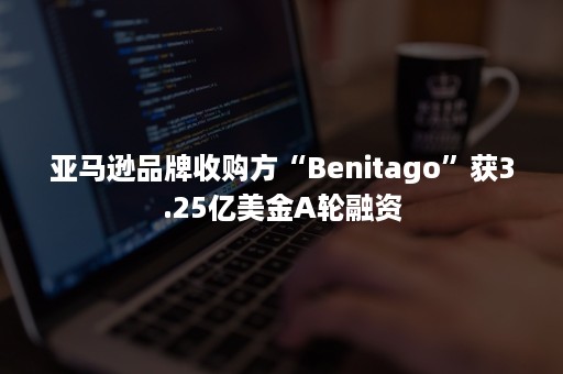 亚马逊品牌收购方“Benitago”获3.25亿美金A轮融资