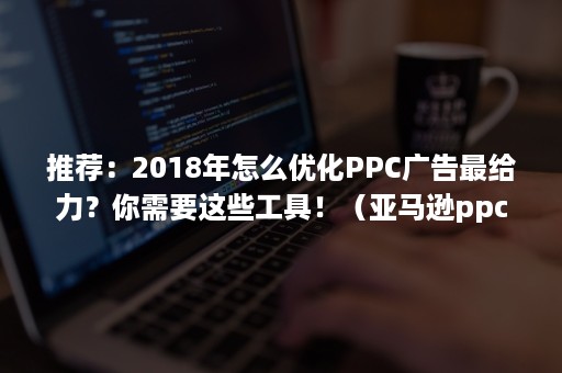 推荐：2018年怎么优化PPC广告最给力？你需要这些工具！（亚马逊ppc广告优化）