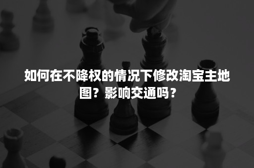 如何在不降权的情况下修改淘宝主地图？影响交通吗？