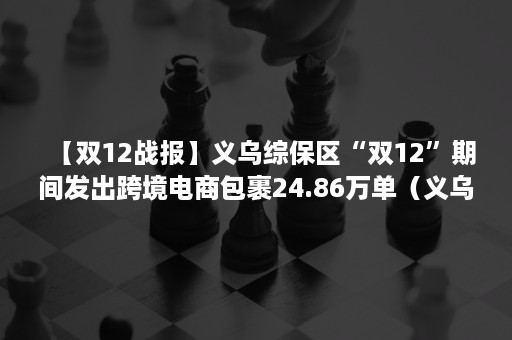 【双12战报】义乌综保区“双12”期间发出跨境电商包裹24.86万单（义乌市双减）