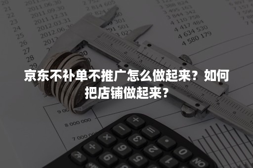 京东不补单不推广怎么做起来？如何把店铺做起来？