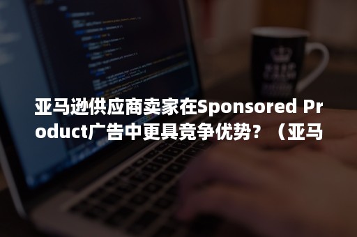 亚马逊供应商卖家在Sponsored Product广告中更具竞争优势？（亚马逊 联系买家）