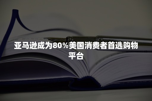 亚马逊成为80%美国消费者首选购物平台