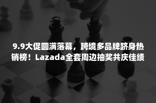 9.9大促圆满落幕，跨境多品牌跻身热销榜！Lazada全套周边抽奖共庆佳绩