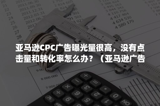 亚马逊CPC广告曝光量很高，没有点击量和转化率怎么办？（亚马逊广告点击高但是没转化）