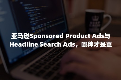 亚马逊Sponsored Product Ads与Headline Search Ads，哪种才是更值得卖家投放的广告（亚马逊sponsored product什么意思）