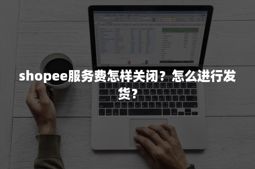 shopee服务费怎样关闭？怎么进行发货？