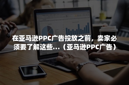 在亚马逊PPC广告投放之前，卖家必须要了解这些…（亚马逊PPC广告）