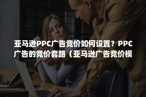 亚马逊PPC广告竞价如何设置？PPC广告的竞价套路（亚马逊广告竞价模式）