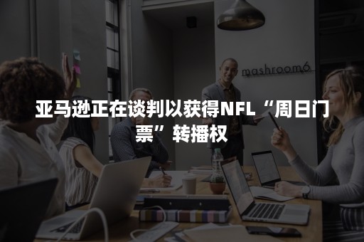 亚马逊正在谈判以获得NFL“周日门票”转播权