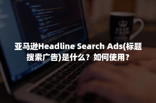 亚马逊Headline Search Ads(标题搜索广告)是什么？如何使用？