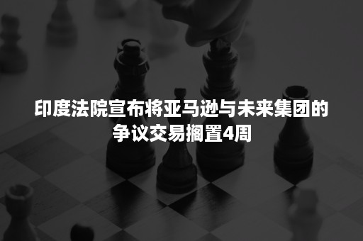 印度法院宣布将亚马逊与未来集团的争议交易搁置4周