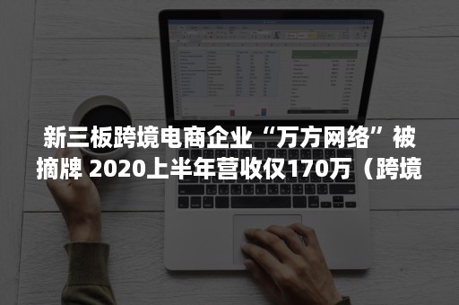 新三板跨境电商企业“万方网络”被摘牌 2020上半年营收仅170万（跨境电商企业上市）