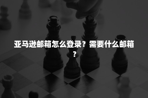 亚马逊邮箱怎么登录？需要什么邮箱？