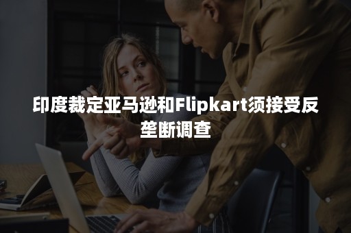 印度裁定亚马逊和Flipkart须接受反垄断调查