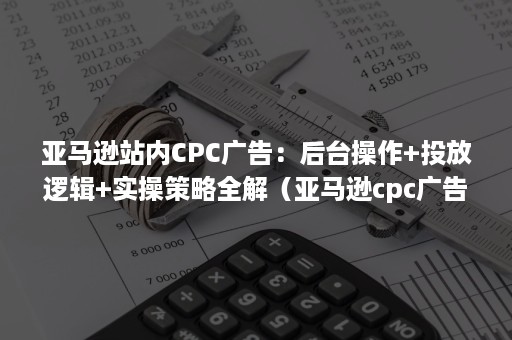 亚马逊站内CPC广告：后台操作+投放逻辑+实操策略全解（亚马逊cpc广告逻辑打法）