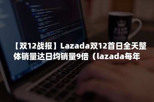 【双12战报】Lazada双12首日全天整体销量达日均销量9倍（lazada每年销售额）