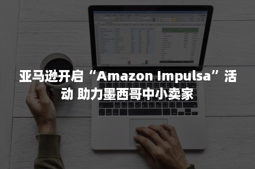 亚马逊开启“Amazon Impulsa”活动 助力墨西哥中小卖家