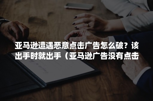 亚马逊遭遇恶意点击广告怎么破？该出手时就出手（亚马逊广告没有点击量怎么处理）